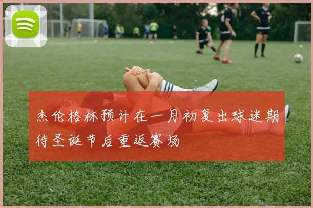 杰伦格林预计在一月初复出球迷期待圣诞节后重返赛场