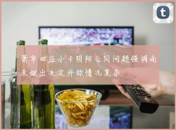 萧华回应小卡阴阳合同问题强调尚未做出决定并称情况复杂