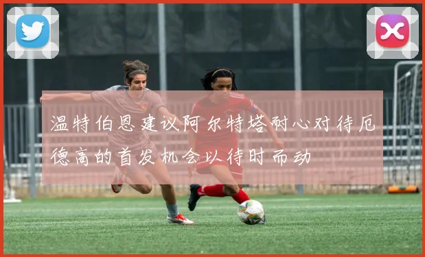 温特伯恩建议阿尔特塔耐心对待厄德高的首发机会以待时而动