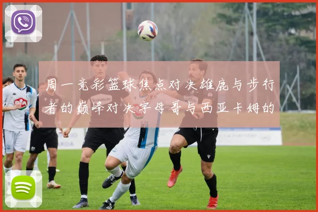 周一竞彩篮球焦点对决雄鹿与步行者的巅峰对决字母哥与西亚卡姆的精彩较量