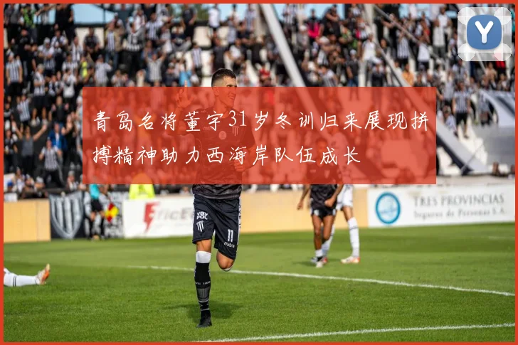 青岛名将董宇31岁冬训归来展现拼搏精神助力西海岸队伍成长