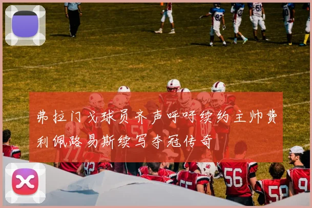 弗拉门戈球员齐声呼吁续约主帅费利佩路易斯续写夺冠传奇