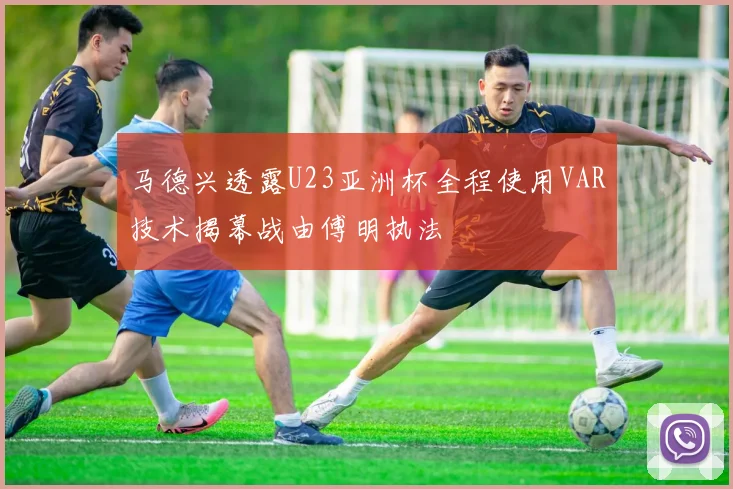 马德兴透露U23亚洲杯全程使用VAR技术揭幕战由傅明执法
