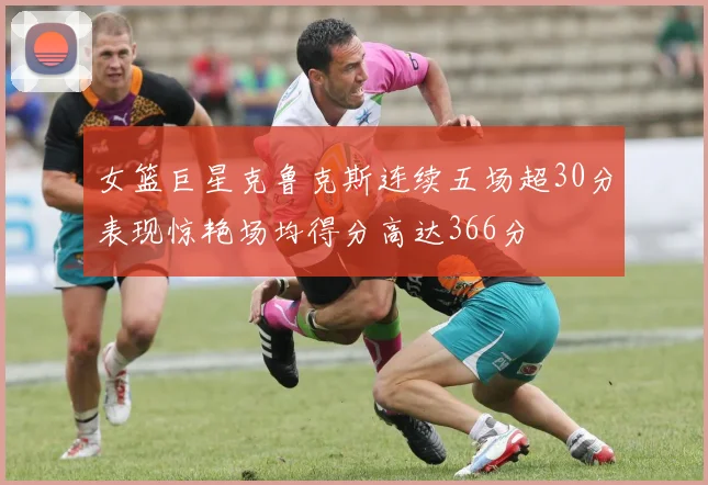 女篮巨星克鲁克斯连续五场超30分表现惊艳场均得分高达366分