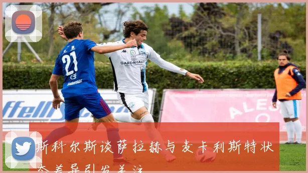 斯科尔斯谈萨拉赫与麦卡利斯特状态差异引发关注