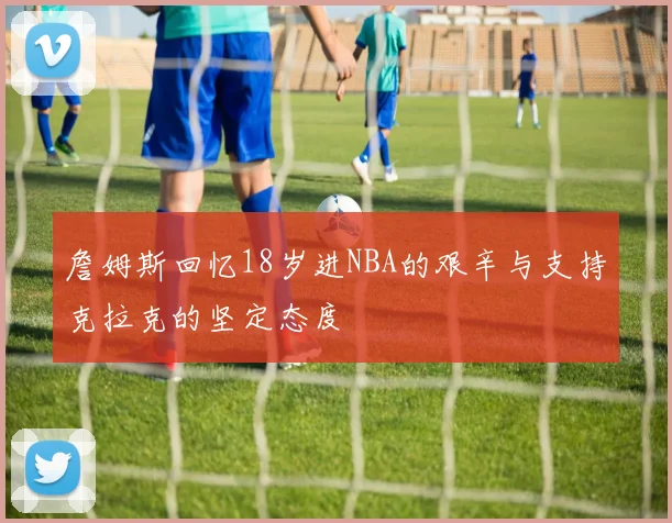 詹姆斯回忆18岁进NBA的艰辛与支持克拉克的坚定态度