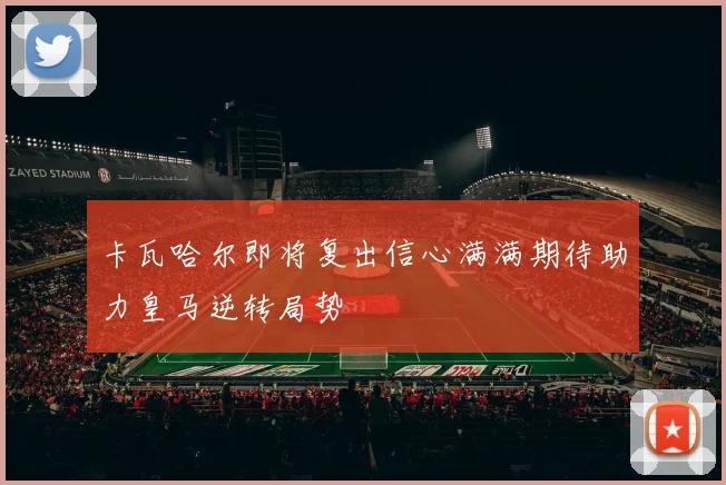 卡瓦哈尔即将复出信心满满期待助力皇马逆转局势