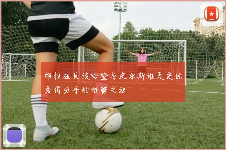维拉纽瓦谈哈登与皮尔斯谁是更优秀得分手的难解之谜