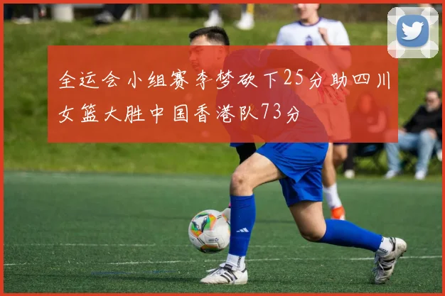 全运会小组赛李梦砍下25分助四川女篮大胜中国香港队73分