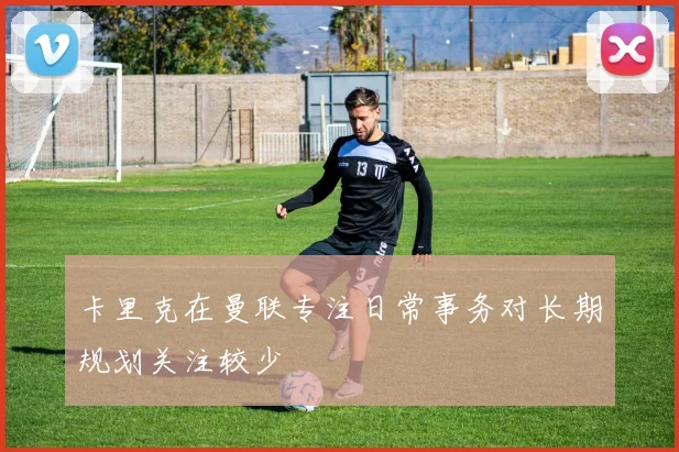 卡里克在曼联专注日常事务对长期规划关注较少