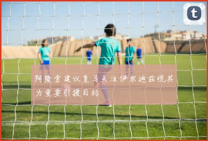 阿隆索建议皇马关注伊尔迪兹视其为重要引援目标