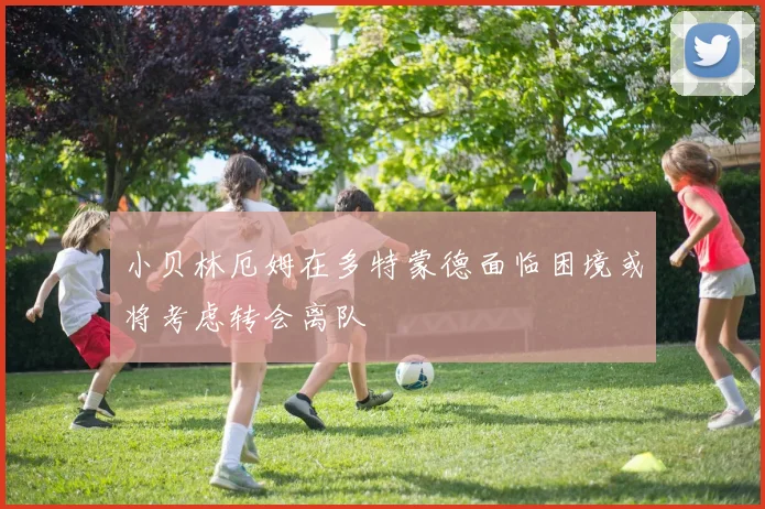 小贝林厄姆在多特蒙德面临困境或将考虑转会离队