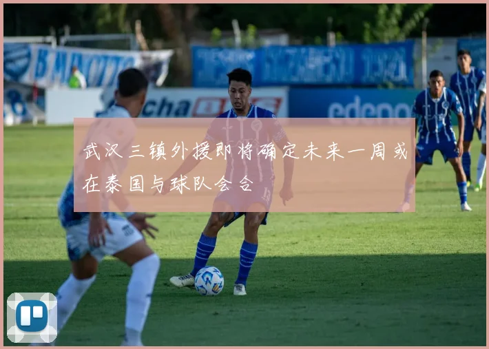武汉三镇外援即将确定未来一周或在泰国与球队会合