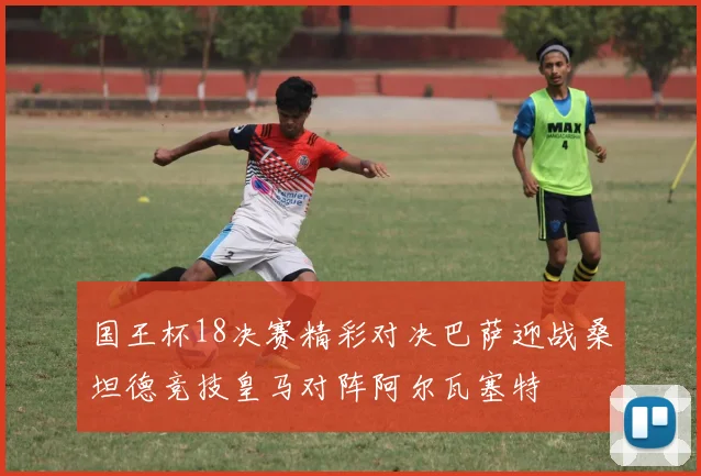 国王杯18决赛精彩对决巴萨迎战桑坦德竞技皇马对阵阿尔瓦塞特
