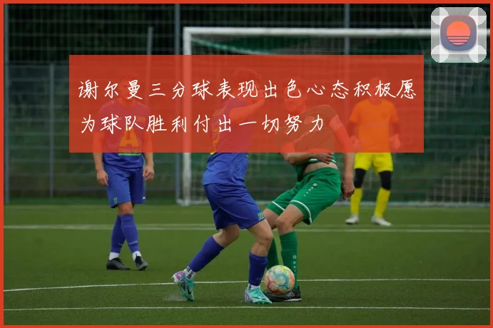 谢尔曼三分球表现出色心态积极愿为球队胜利付出一切努力