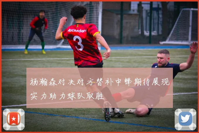 杨瀚森对决对方替补中锋期待展现实力助力球队取胜