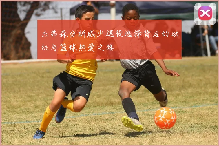 杰弗森分析威少退役选择背后的动机与篮球热爱之路