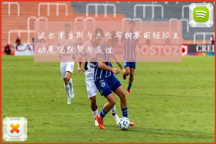 波尔津吉斯与杰伦布朗赛前轻松互动展现默契与友谊