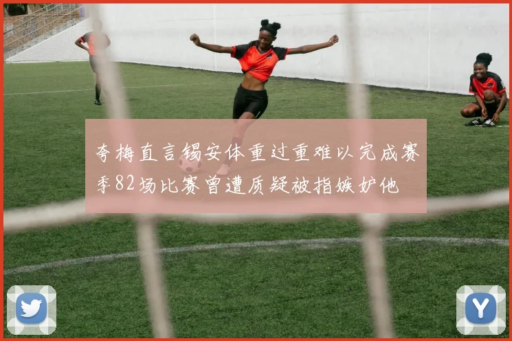夸梅直言锡安体重过重难以完成赛季82场比赛曾遭质疑被指嫉妒他