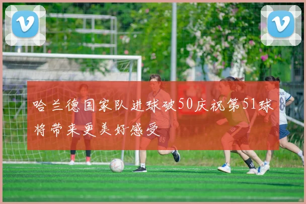 哈兰德国家队进球破50庆祝第51球将带来更美好感受