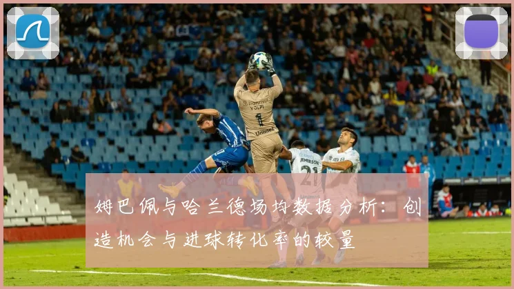 姆巴佩与哈兰德场均数据分析：创造机会与进球转化率的较量