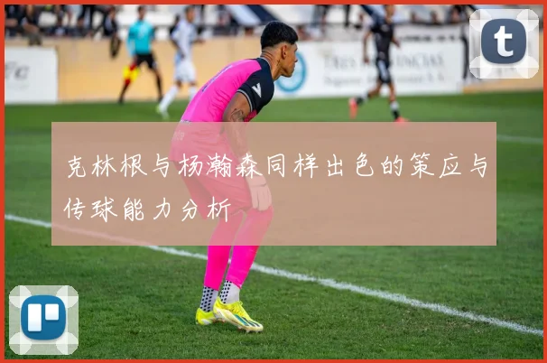 克林根与杨瀚森同样出色的策应与传球能力分析