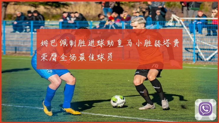 姆巴佩制胜进球助皇马小胜赫塔费荣膺全场最佳球员