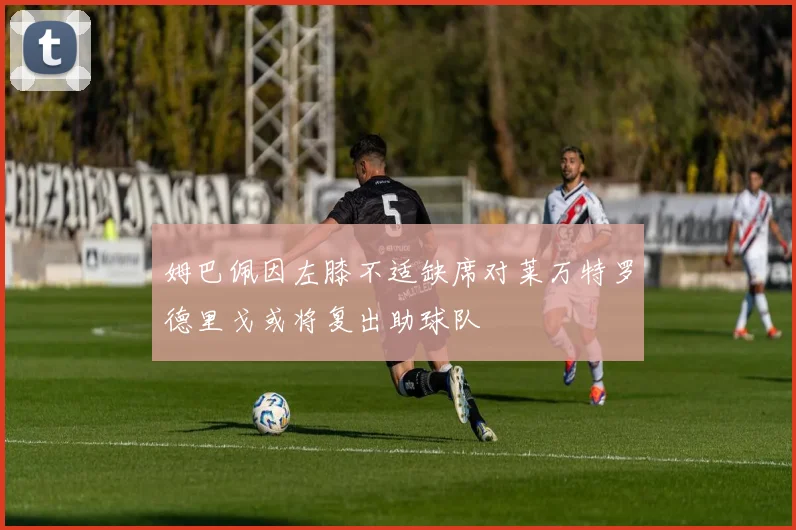 姆巴佩因左膝不适缺席对莱万特罗德里戈或将复出助球队