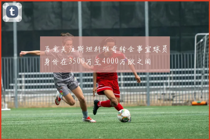 马竞关注斯坦科维奇转会事宜球员身价在3500万至4000万欧之间