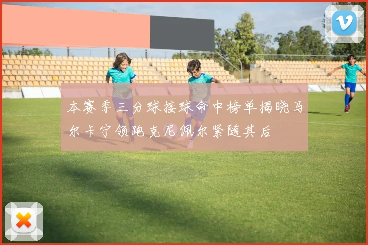 本赛季三分球接球命中榜单揭晓马尔卡宁领跑克尼佩尔紧随其后