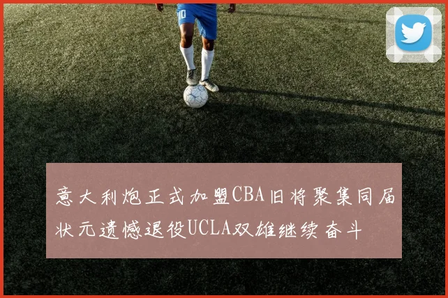 意大利炮正式加盟CBA旧将聚集同届状元遗憾退役UCLA双雄继续奋斗