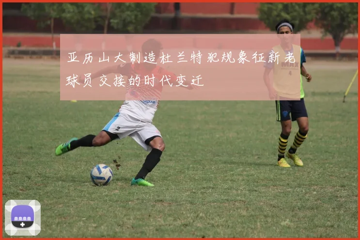 亚历山大制造杜兰特犯规象征新老球员交接的时代变迁