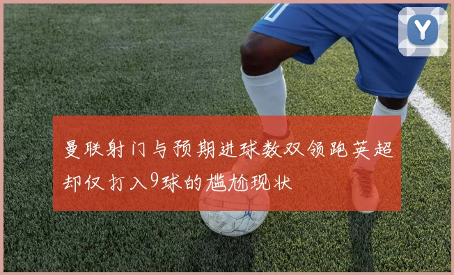 曼联射门与预期进球数双领跑英超却仅打入9球的尴尬现状