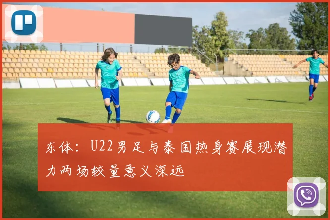 东体：U22男足与泰国热身赛展现潜力两场较量意义深远