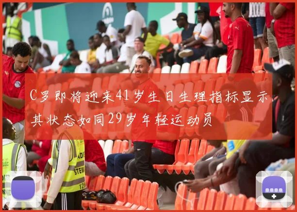 C罗即将迎来41岁生日生理指标显示其状态如同29岁年轻运动员