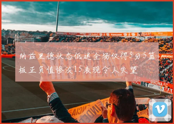纳兹里德状态低迷全场仅得5分5篮板正负值惨淡15表现令人失望